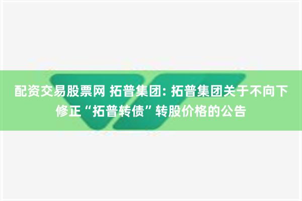 配资交易股票网 拓普集团: 拓普集团关于不向下修正“拓普转债”转股价格的公告