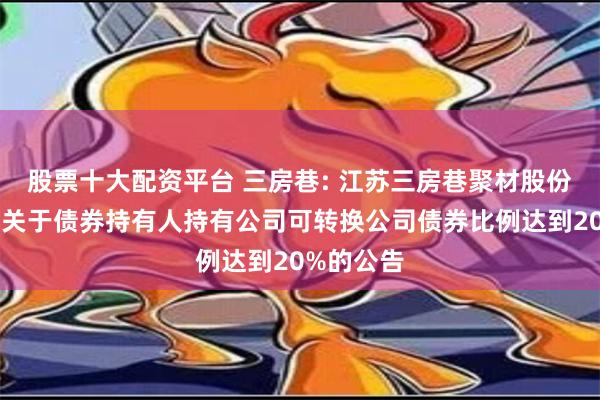 股票十大配资平台 三房巷: 江苏三房巷聚材股份有限公司关于债券持有人持有公司可转换公司债券比例达到20%的公告