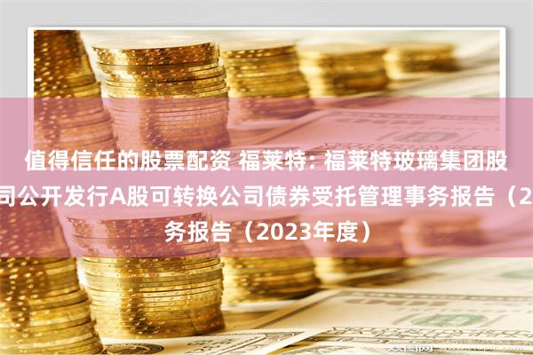 值得信任的股票配资 福莱特: 福莱特玻璃集团股份有限公司公开发行A股可转换公司债券受托管理事务报告（2023年度）