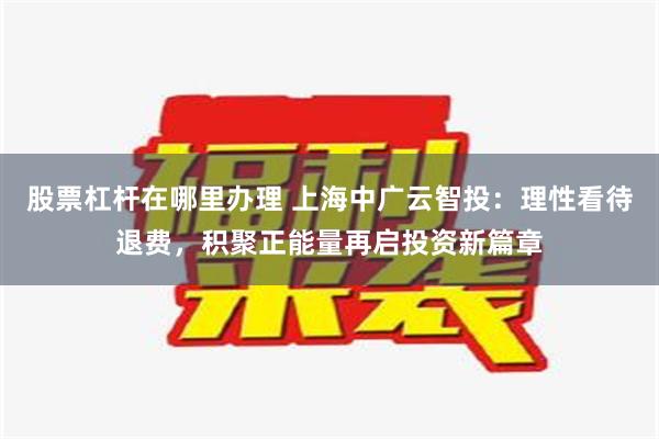 股票杠杆在哪里办理 上海中广云智投：理性看待退费，积聚正能量再启投资新篇章