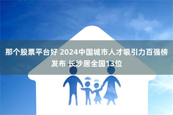 那个股票平台好 2024中国城市人才吸引力百强榜发布 长沙居全国13位