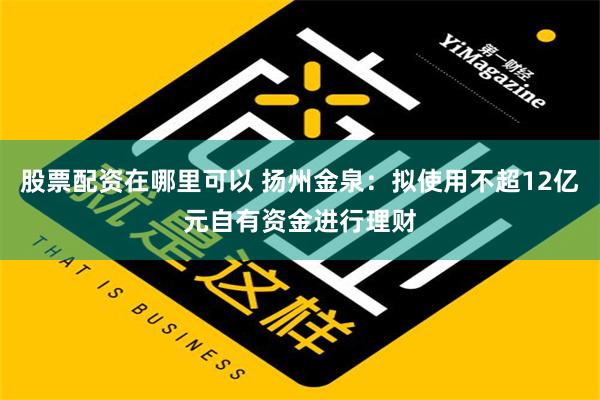 股票配资在哪里可以 扬州金泉：拟使用不超12亿元自有资金进行理财