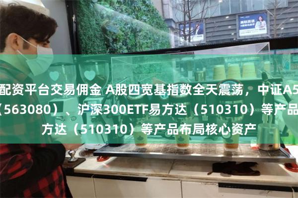 配资平台交易佣金 A股四宽基指数全天震荡，中证A50ETF易方达（563080）、沪深300ETF易方达（510310）等产品布局核心资产