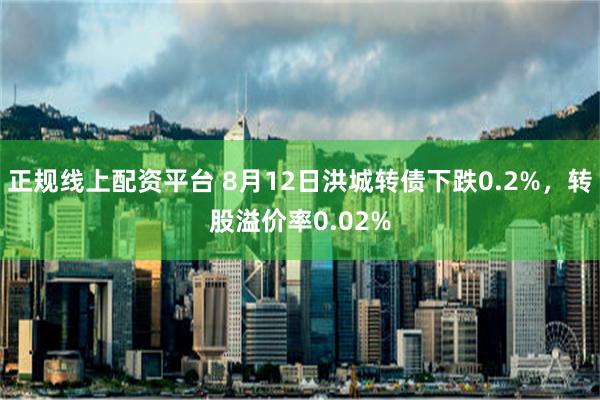 正规线上配资平台 8月12日洪城转债下跌0.2%，转股溢价率0.02%