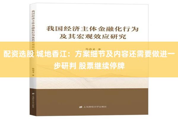 配资选股 城地香江：方案细节及内容还需要做进一步研判 股票继续停牌