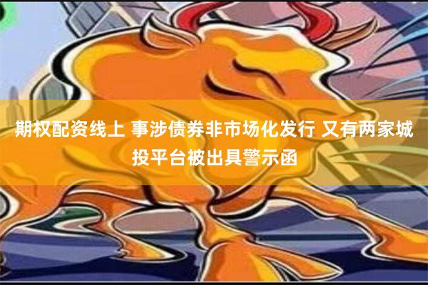 期权配资线上 事涉债券非市场化发行 又有两家城投平台被出具警示函