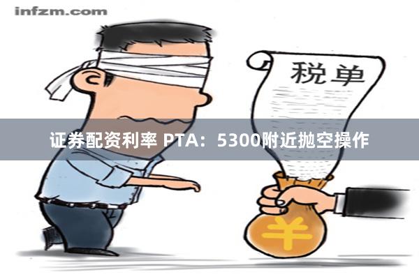 证券配资利率 PTA：5300附近抛空操作