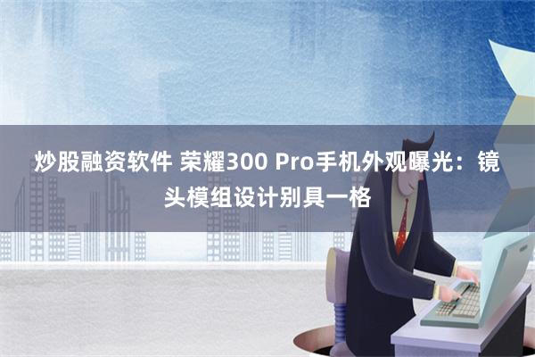 炒股融资软件 荣耀300 Pro手机外观曝光：镜头模组设计别具一格