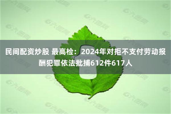 民间配资炒股 最高检：2024年对拒不支付劳动报酬犯罪依法批捕612件617人